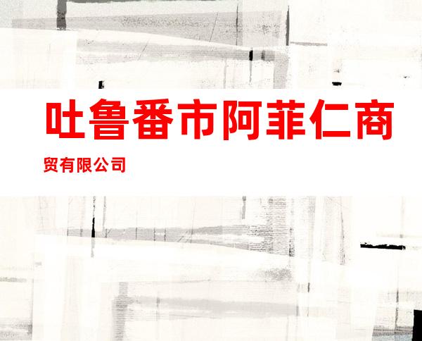 吐鲁番市阿菲仁商贸有限公司